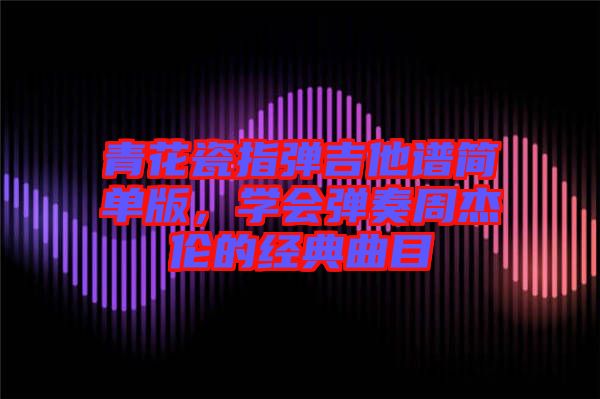 青花瓷指彈吉他譜簡單版，學會彈奏周杰倫的經典曲目