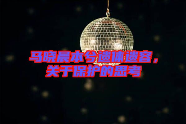 馬曉晨本兮遺體遺容，關(guān)于保護的思考
