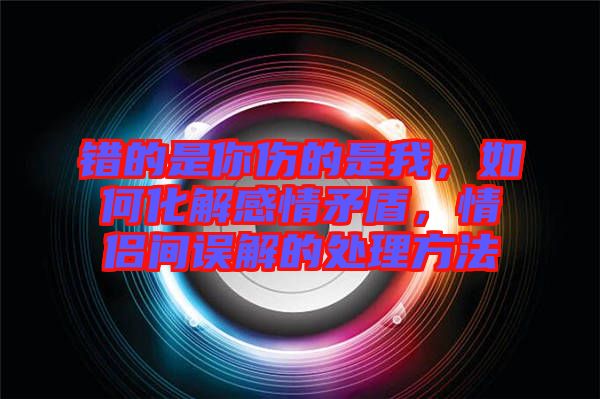 錯(cuò)的是你傷的是我，如何化解感情矛盾，情侶間誤解的處理方法
