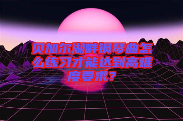 貝加爾湖畔鋼琴曲怎么練習(xí)才能達到高難度要求？