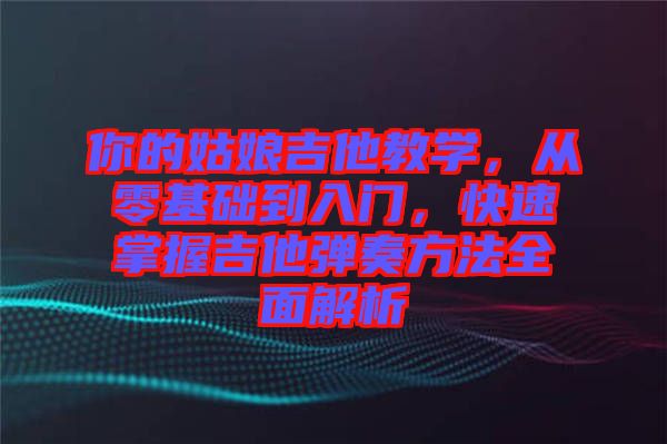 你的姑娘吉他教學(xué)，從零基礎(chǔ)到入門，快速掌握吉他彈奏方法全面解析