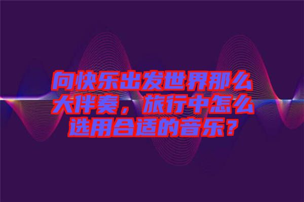 向快樂(lè)出發(fā)世界那么大伴奏，旅行中怎么選用合適的音樂(lè)？