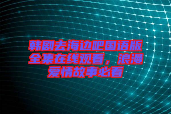 韓劇去海邊吧國語版全集在線觀看，浪漫愛情故事必看