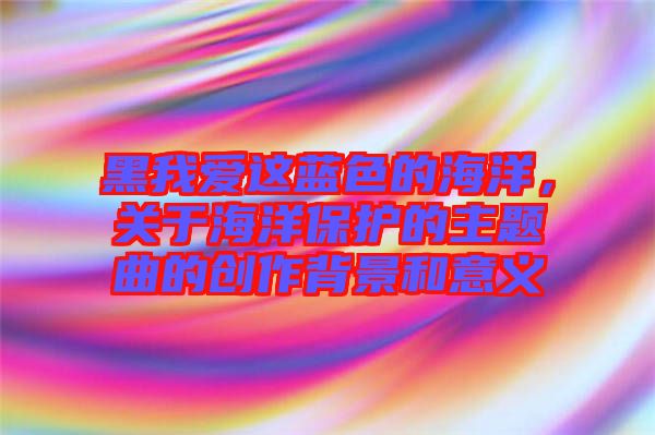 黑我愛這藍色的海洋，關于海洋保護的主題曲的創(chuàng)作背景和意義
