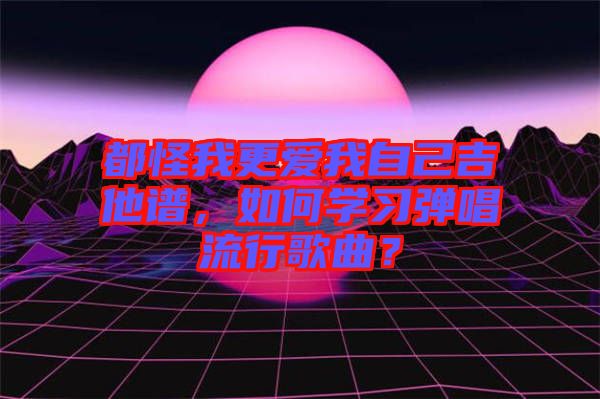 都怪我更愛我自己吉他譜，如何學(xué)習(xí)彈唱流行歌曲？