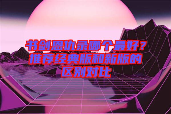 書劍恩仇錄哪個最好？推薦經(jīng)典版和新版的區(qū)別對比