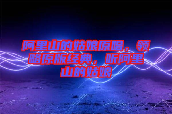 阿里山的姑娘原唱，領(lǐng)略原版經(jīng)典，聽阿里山的姑娘