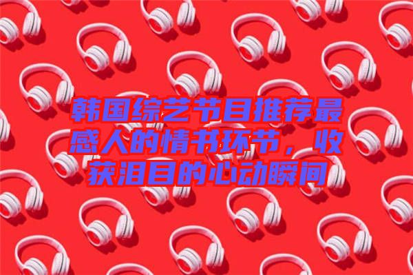 韓國綜藝節(jié)目推薦最感人的情書環(huán)節(jié)，收獲淚目的心動瞬間