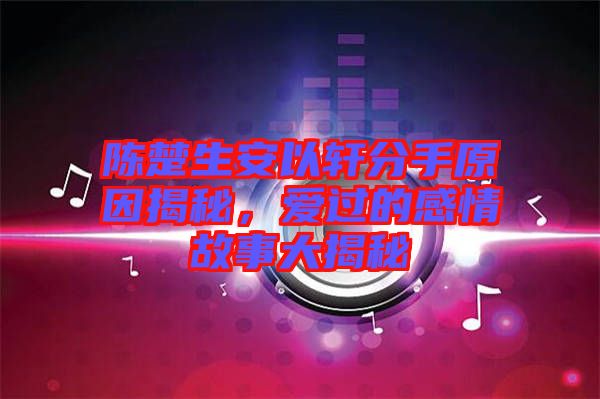 陳楚生安以軒分手原因揭秘，愛過(guò)的感情故事大揭秘