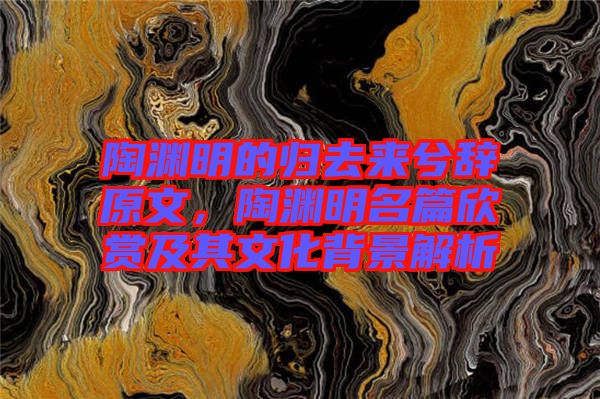 陶淵明的歸去來兮辭原文，陶淵明名篇欣賞及其文化背景解析