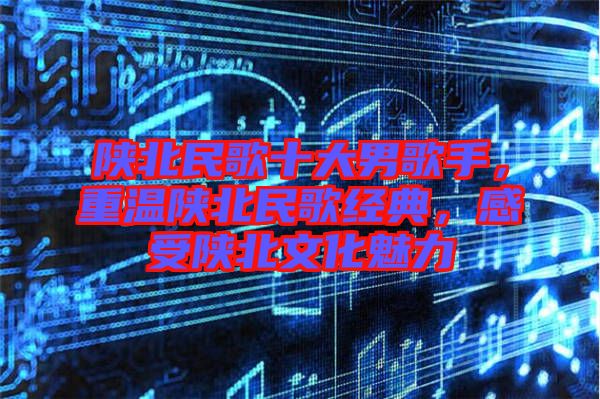 陜北民歌十大男歌手，重溫陜北民歌經(jīng)典，感受陜北文化魅力
