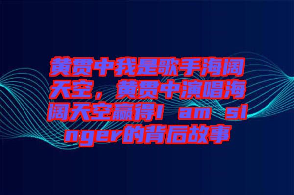 黃貫中我是歌手海闊天空，黃貫中演唱海闊天空贏得I am singer的背后故事