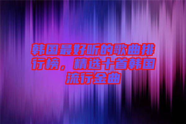韓國最好聽的歌曲排行榜，精選十首韓國流行金曲