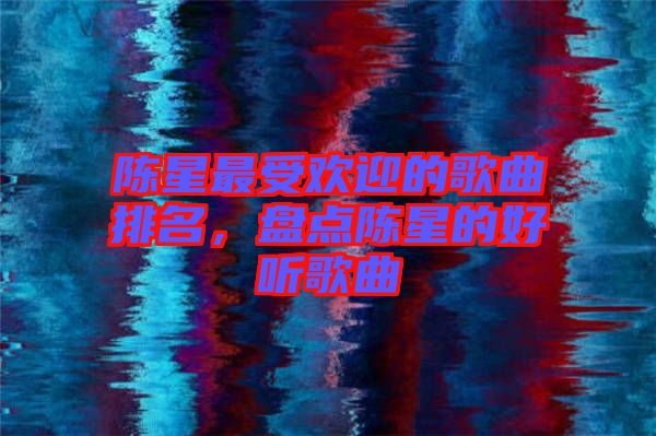 陳星最受歡迎的歌曲排名，盤點陳星的好聽歌曲