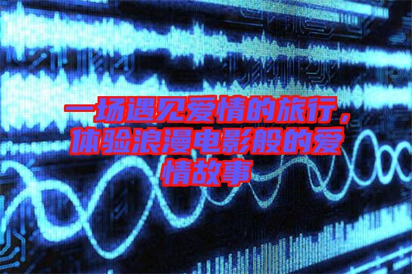 一場(chǎng)遇見(jiàn)愛(ài)情的旅行，體驗(yàn)浪漫電影般的愛(ài)情故事