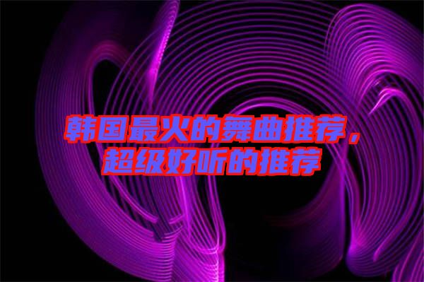 韓國最火的舞曲推薦，超級好聽的推薦