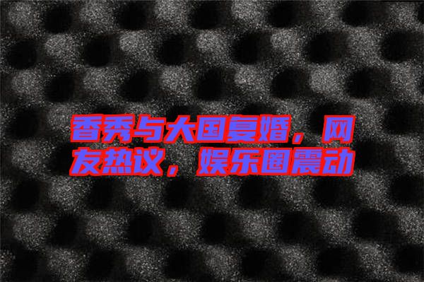 香秀與大國復(fù)婚，網(wǎng)友熱議，娛樂圈震動
