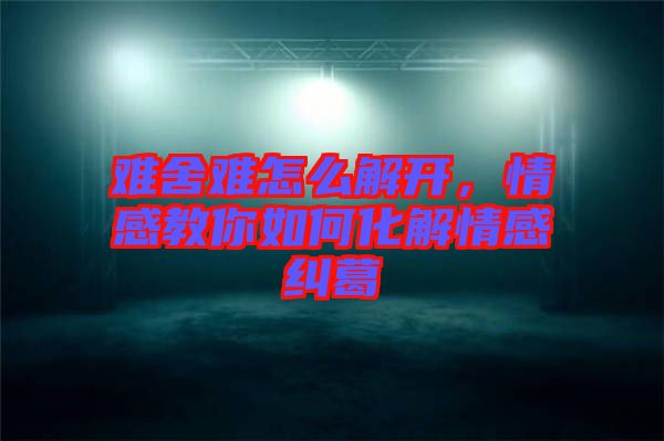 難舍難怎么解開，情感教你如何化解情感糾葛