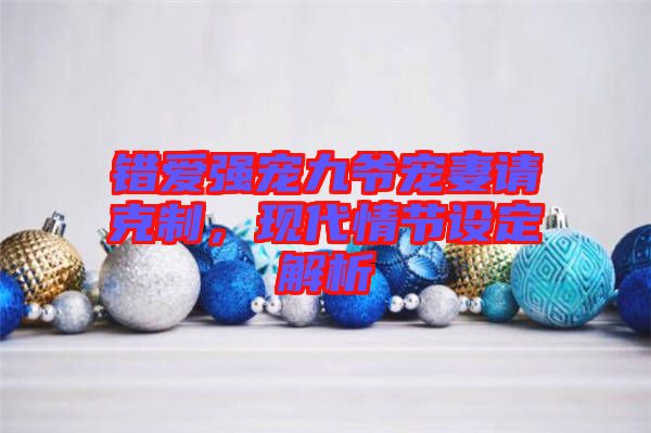 錯愛強(qiáng)寵九爺寵妻請克制，現(xiàn)代情節(jié)設(shè)定解析