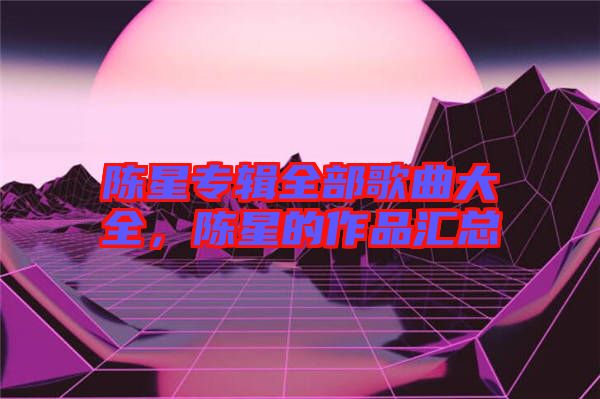 陳星專(zhuān)輯全部歌曲大全，陳星的作品匯總
