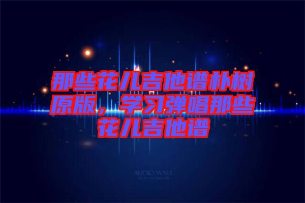 那些花兒吉他譜樸樹原版，學(xué)習(xí)彈唱那些花兒吉他譜