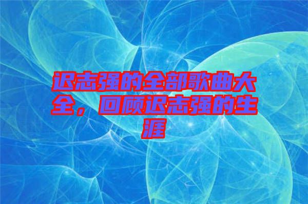 遲志強的全部歌曲大全，回顧遲志強的生涯
