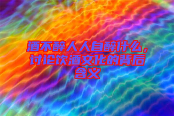 酒不醉人人自醉什么，討論飲酒文化的背后含義