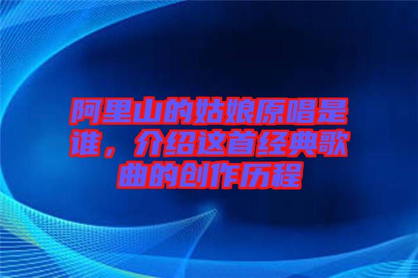 阿里山的姑娘原唱是誰(shuí)，介紹這首經(jīng)典歌曲的創(chuàng)作歷程