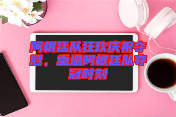 阿根廷隊(duì)狂歡慶祝奪冠，重溫阿根廷隊(duì)奪冠時(shí)刻