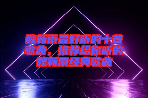魏新雨最好聽的十首歌曲，推薦給你聽的魏新雨經(jīng)典歌曲